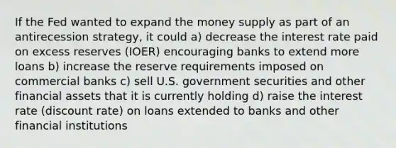 If the Fed wanted to expand the money supply as part of an antirecession strategy, it could a) decrease the interest rate paid on excess reserves (IOER) encouraging banks to extend more loans b) increase the reserve requirements imposed on commercial banks c) sell U.S. government securities and other financial assets that it is currently holding d) raise the interest rate (discount rate) on loans extended to banks and other financial institutions