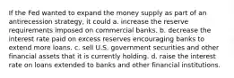 If the Fed wanted to expand the money supply as part of an antirecession strategy, it could a. increase the reserve requirements imposed on commercial banks. b. decrease the interest rate paid on excess reserves encouraging banks to extend more loans. c. sell U.S. government securities and other financial assets that it is currently holding. d. raise the interest rate on loans extended to banks and other financial institutions.