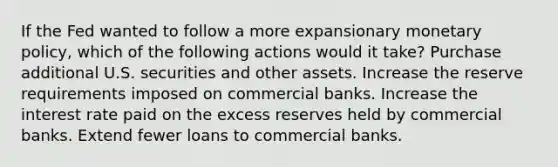 If the Fed wanted to follow a more expansionary monetary policy, which of the following actions would it take? Purchase additional U.S. securities and other assets. Increase the reserve requirements imposed on commercial banks. Increase the interest rate paid on the excess reserves held by commercial banks. Extend fewer loans to commercial banks.