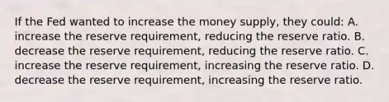 If the Fed wanted to increase the money supply, they could: A. increase the reserve requirement, reducing the reserve ratio. B. decrease the reserve requirement, reducing the reserve ratio. C. increase the reserve requirement, increasing the reserve ratio. D. decrease the reserve requirement, increasing the reserve ratio.