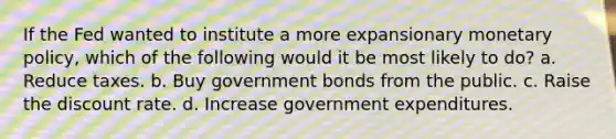 If the Fed wanted to institute a more expansionary monetary policy, which of the following would it be most likely to do? a. Reduce taxes. b. Buy government bonds from the public. c. Raise the discount rate. d. Increase government expenditures.