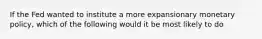 If the Fed wanted to institute a more expansionary monetary policy, which of the following would it be most likely to do