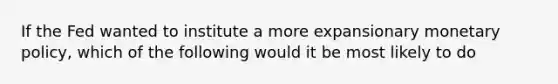 If the Fed wanted to institute a more expansionary monetary policy, which of the following would it be most likely to do