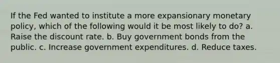 If the Fed wanted to institute a more expansionary monetary policy, which of the following would it be most likely to do? a. Raise the discount rate. b. Buy government bonds from the public. c. Increase government expenditures. d. Reduce taxes.