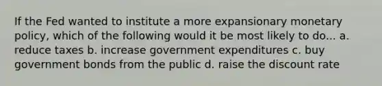 If the Fed wanted to institute a more expansionary monetary policy, which of the following would it be most likely to do... a. reduce taxes b. increase government expenditures c. buy government bonds from the public d. raise the discount rate