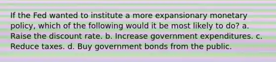 If the Fed wanted to institute a more expansionary monetary policy, which of the following would it be most likely to do? a. Raise the discount rate. b. Increase government expenditures. c. Reduce taxes. d. Buy government bonds from the public.