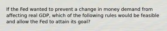 If the Fed wanted to prevent a change in money demand from affecting real GDP, which of the following rules would be feasible and allow the Fed to attain its goal?