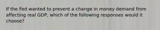 If the Fed wanted to prevent a change in money demand from affecting real GDP, which of the following responses would it choose?