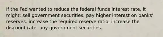 If the Fed wanted to reduce the federal funds interest rate, it might: sell government securities. pay higher interest on banks' reserves. increase the required reserve ratio. increase the discount rate. buy government securities.