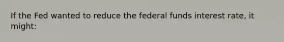 If the Fed wanted to reduce the federal funds interest rate, it might: