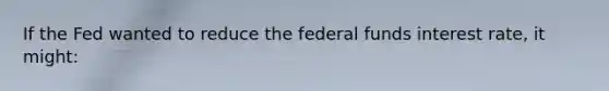 If the Fed wanted to reduce the federal funds interest rate, it might:​