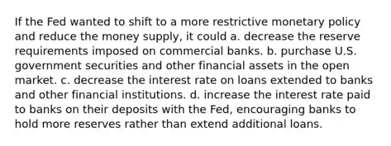 If the Fed wanted to shift to a more restrictive monetary policy and reduce the money supply, it could a. decrease the reserve requirements imposed on commercial banks. b. purchase U.S. government securities and other financial assets in the open market. c. decrease the interest rate on loans extended to banks and other financial institutions. d. increase the interest rate paid to banks on their deposits with the Fed, encouraging banks to hold more reserves rather than extend additional loans.