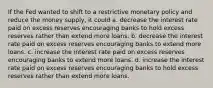 If the Fed wanted to shift to a restrictive monetary policy and reduce the money supply, it could a. decrease the interest rate paid on excess reserves encouraging banks to hold excess reserves rather than extend more loans. b. decrease the interest rate paid on excess reserves encouraging banks to extend more loans. c. increase the interest rate paid on excess reserves encouraging banks to extend more loans. d. increase the interest rate paid on excess reserves encouraging banks to hold excess reserves rather than extend more loans.