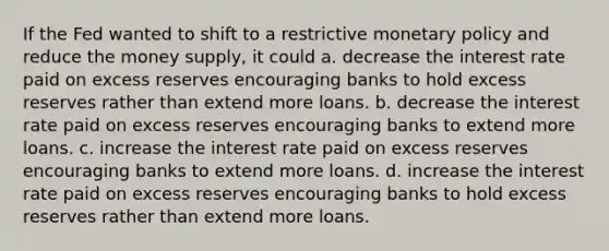 If the Fed wanted to shift to a restrictive monetary policy and reduce the money supply, it could a. decrease the interest rate paid on excess reserves encouraging banks to hold excess reserves rather than extend more loans. b. decrease the interest rate paid on excess reserves encouraging banks to extend more loans. c. increase the interest rate paid on excess reserves encouraging banks to extend more loans. d. increase the interest rate paid on excess reserves encouraging banks to hold excess reserves rather than extend more loans.