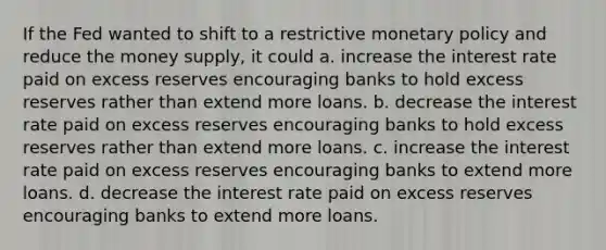 If the Fed wanted to shift to a restrictive monetary policy and reduce the money supply, it could a. increase the interest rate paid on excess reserves encouraging banks to hold excess reserves rather than extend more loans. b. decrease the interest rate paid on excess reserves encouraging banks to hold excess reserves rather than extend more loans. c. increase the interest rate paid on excess reserves encouraging banks to extend more loans. d. decrease the interest rate paid on excess reserves encouraging banks to extend more loans.