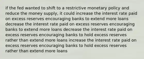 if the fed wanted to shift to a restrictive monetary policy and reduce the money supply, it could increase the interest rate paid on excess reserves encouraging banks to extend more loans decrease the interest rate paid on excess reserves encouraging banks to extend more loans decrease the interest rate paid on excess reserves encouraging banks to hold excess reserves rather than extend more loans increase the interest rate paid on excess reserves encouraging banks to hold excess reserves rather than extend more loans