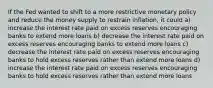 If the Fed wanted to shift to a more restrictive monetary policy and reduce the money supply to restrain inflation, it could a) increase the interest rate paid on excess reserves encouraging banks to extend more loans b) decrease the interest rate paid on excess reserves encouraging banks to extend more loans c) decrease the interest rate paid on excess reserves encouraging banks to hold excess reserves rather than extend more loans d) increase the interest rate paid on excess reserves encouraging banks to hold excess reserves rather than extend more loans