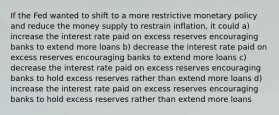 If the Fed wanted to shift to a more restrictive monetary policy and reduce the money supply to restrain inflation, it could a) increase the interest rate paid on excess reserves encouraging banks to extend more loans b) decrease the interest rate paid on excess reserves encouraging banks to extend more loans c) decrease the interest rate paid on excess reserves encouraging banks to hold excess reserves rather than extend more loans d) increase the interest rate paid on excess reserves encouraging banks to hold excess reserves rather than extend more loans