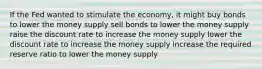 If the Fed wanted to stimulate the economy, it might buy bonds to lower the money supply sell bonds to lower the money supply raise the discount rate to increase the money supply lower the discount rate to increase the money supply increase the required reserve ratio to lower the money supply