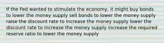 If the Fed wanted to stimulate the economy, it might buy bonds to lower the money supply sell bonds to lower the money supply raise the discount rate to increase the money supply lower the discount rate to increase the money supply increase the required reserve ratio to lower the money supply