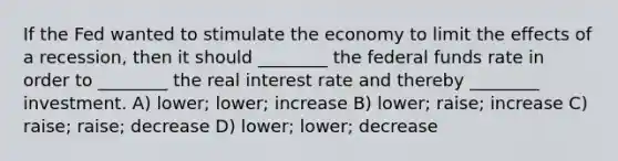 If the Fed wanted to stimulate the economy to limit the effects of a recession, then it should ________ the federal funds rate in order to ________ the real interest rate and thereby ________ investment. A) lower; lower; increase B) lower; raise; increase C) raise; raise; decrease D) lower; lower; decrease