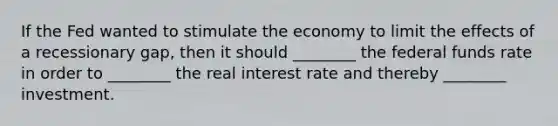 If the Fed wanted to stimulate the economy to limit the effects of a recessionary gap, then it should ________ the federal funds rate in order to ________ the real interest rate and thereby ________ investment.