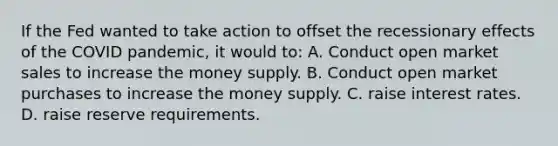 If the Fed wanted to take action to offset the recessionary effects of the COVID pandemic, it would to: A. Conduct open market sales to increase the money supply. B. Conduct open market purchases to increase the money supply. C. raise interest rates. D. raise reserve requirements.