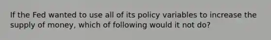 If the Fed wanted to use all of its policy variables to increase the supply of money, which of following would it not do?