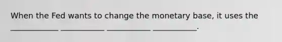 When the Fed wants to change the monetary base, it uses the ____________ ___________ ___________ ___________.