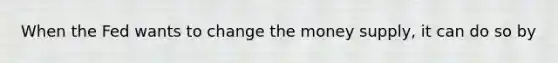 When the Fed wants to change the money supply, it can do so by
