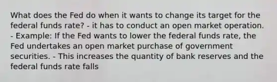 What does the Fed do when it wants to change its target for the federal funds rate? - it has to conduct an open market operation. - Example: If the Fed wants to lower the federal funds rate, the Fed undertakes an open market purchase of government securities. - This increases the quantity of bank reserves and the federal funds rate falls