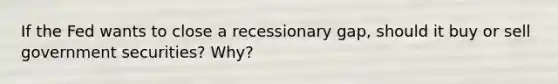 If the Fed wants to close a recessionary gap, should it buy or sell government securities? Why?