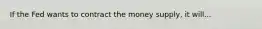 If the Fed wants to contract the money supply, it will...