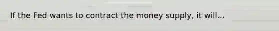 If the Fed wants to contract the money supply, it will...