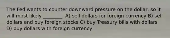 The Fed wants to counter downward pressure on the dollar, so it will most likely ________. A) sell dollars for foreign currency B) sell dollars and buy foreign stocks C) buy Treasury bills with dollars D) buy dollars with foreign currency