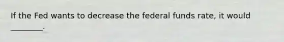 If the Fed wants to decrease the federal funds rate, it would ________.