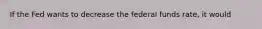 If the Fed wants to decrease the federal funds rate, it would