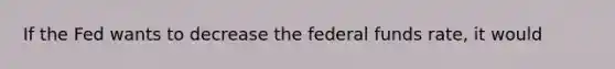 If the Fed wants to decrease the federal funds rate, it would