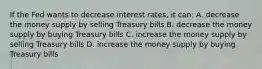 If the Fed wants to decrease interest rates, it can: A. decrease the money supply by selling Treasury bills B. decrease the money supply by buying Treasury bills C. increase the money supply by selling Treasury bills D. increase the money supply by buying Treasury bills