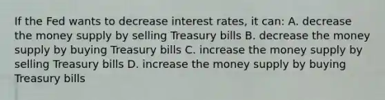 If the Fed wants to decrease interest rates, it can: A. decrease the money supply by selling Treasury bills B. decrease the money supply by buying Treasury bills C. increase the money supply by selling Treasury bills D. increase the money supply by buying Treasury bills