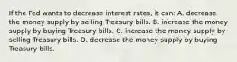 If the Fed wants to decrease interest rates, it can: A. decrease the money supply by selling Treasury bills. B. increase the money supply by buying Treasury bills. C. increase the money supply by selling Treasury bills. D. decrease the money supply by buying Treasury bills.