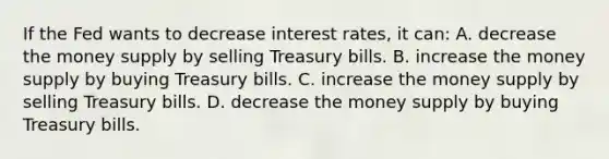 If the Fed wants to decrease interest rates, it can: A. decrease the money supply by selling Treasury bills. B. increase the money supply by buying Treasury bills. C. increase the money supply by selling Treasury bills. D. decrease the money supply by buying Treasury bills.