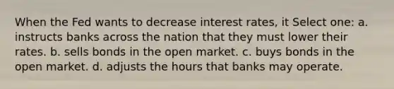 When the Fed wants to decrease interest rates, it Select one: a. instructs banks across the nation that they must lower their rates. b. sells bonds in the open market. c. buys bonds in the open market. d. adjusts the hours that banks may operate.