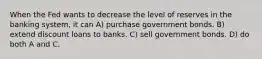 When the Fed wants to decrease the level of reserves in the banking system, it can A) purchase government bonds. B) extend discount loans to banks. C) sell government bonds. D) do both A and C.