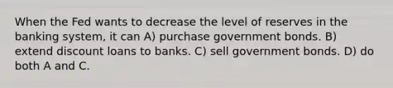 When the Fed wants to decrease the level of reserves in the banking system, it can A) purchase government bonds. B) extend discount loans to banks. C) sell government bonds. D) do both A and C.