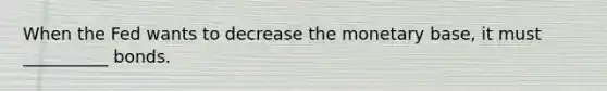 When the Fed wants to decrease the monetary base, it must __________ bonds.