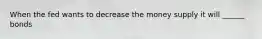 When the fed wants to decrease the money supply it will ______ bonds