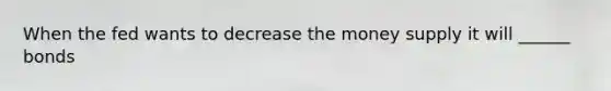 When the fed wants to decrease the money supply it will ______ bonds