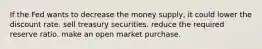 If the Fed wants to decrease the money​ supply, it could lower the discount rate. sell treasury securities. reduce the required reserve ratio. make an open market purchase.