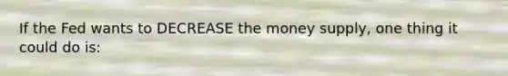 If the Fed wants to DECREASE the money supply, one thing it could do is: